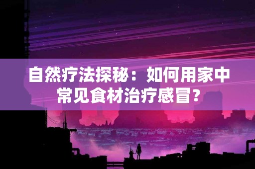 自然疗法探秘：如何用家中常见食材治疗感冒？