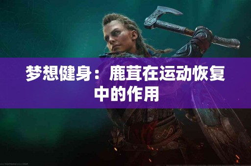 梦想健身：鹿茸在运动恢复中的作用