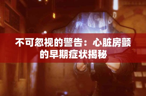 不可忽视的警告：心脏房颤的早期症状揭秘