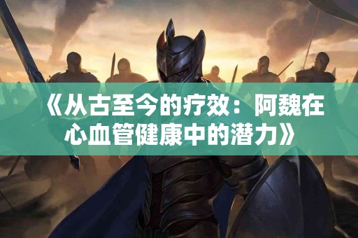 《从古至今的疗效：阿魏在心血管健康中的潜力》