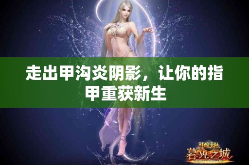 走出甲沟炎阴影，让你的指甲重获新生