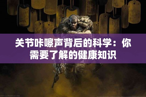 关节咔嚓声背后的科学：你需要了解的健康知识