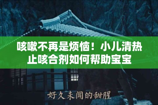 咳嗽不再是烦恼！小儿清热止咳合剂如何帮助宝宝