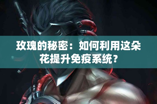 玫瑰的秘密：如何利用这朵花提升免疫系统？
