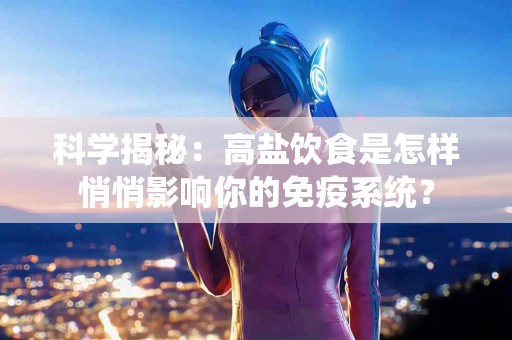 科学揭秘：高盐饮食是怎样悄悄影响你的免疫系统？