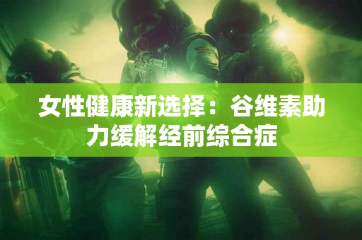 女性健康新选择：谷维素助力缓解经前综合症
