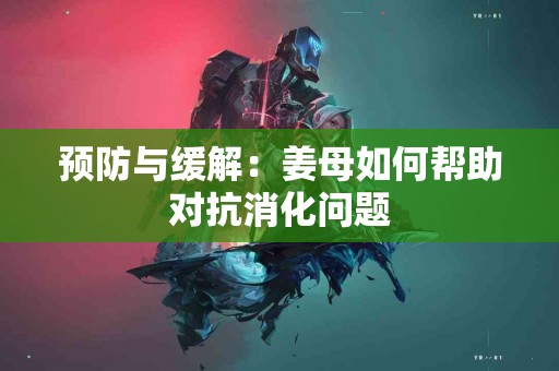 预防与缓解：姜母如何帮助对抗消化问题