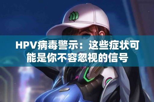 HPV病毒警示：这些症状可能是你不容忽视的信号