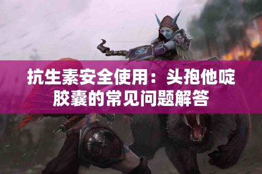 抗生素安全使用：头孢他啶胶囊的常见问题解答