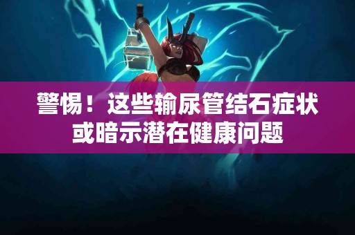 警惕！这些输尿管结石症状或暗示潜在健康问题
