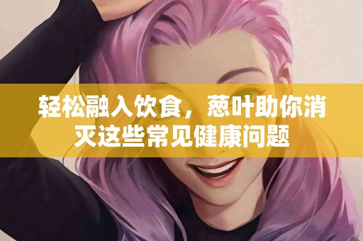 轻松融入饮食，葱叶助你消灭这些常见健康问题