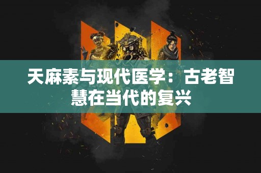 天麻素与现代医学：古老智慧在当代的复兴