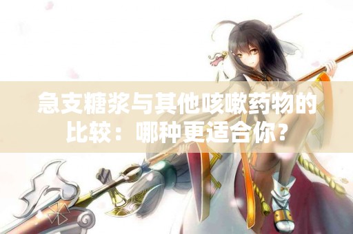 急支糖浆与其他咳嗽药物的比较：哪种更适合你？