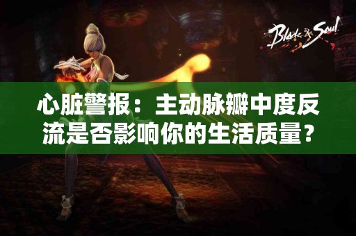 心脏警报：主动脉瓣中度反流是否影响你的生活质量？