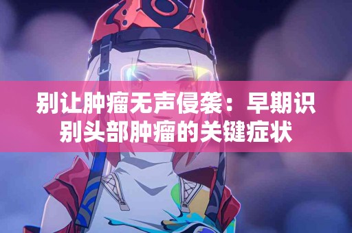 别让肿瘤无声侵袭：早期识别头部肿瘤的关键症状