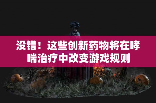 没错！这些创新药物将在哮喘治疗中改变游戏规则