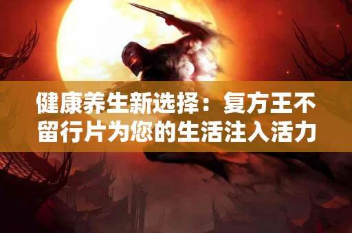健康养生新选择：复方王不留行片为您的生活注入活力
