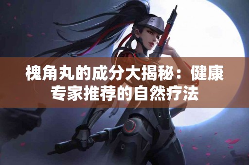 槐角丸的成分大揭秘：健康专家推荐的自然疗法