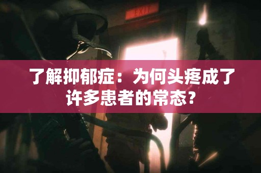 了解抑郁症：为何头疼成了许多患者的常态？