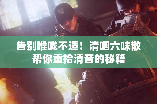 告别喉咙不适！清咽六味散帮你重拾清音的秘籍