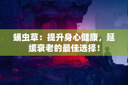 蛹虫草：提升身心健康，延缓衰老的最佳选择！