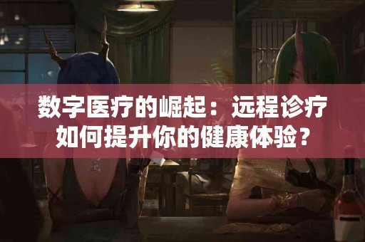数字医疗的崛起：远程诊疗如何提升你的健康体验？