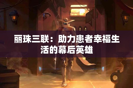 丽珠三联:助力患者幸福生活的幕后英雄 丽珠三联:助力患者幸福生活的幕后英雄