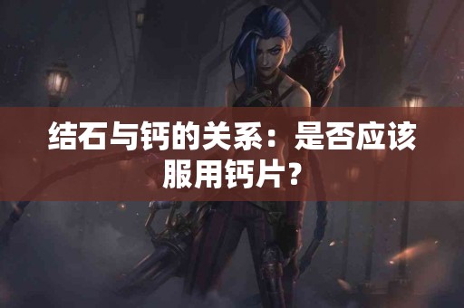 结石与钙的关系：是否应该服用钙片？